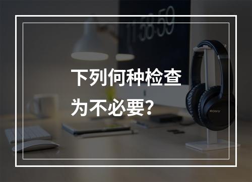 下列何种检查为不必要？