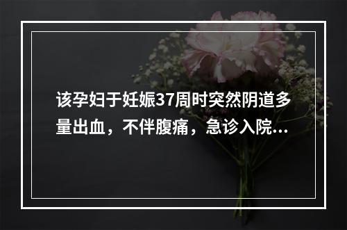 该孕妇于妊娠37周时突然阴道多量出血，不伴腹痛，急诊入院。检