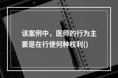 该案例中，医师的行为主要是在行使何种权利()