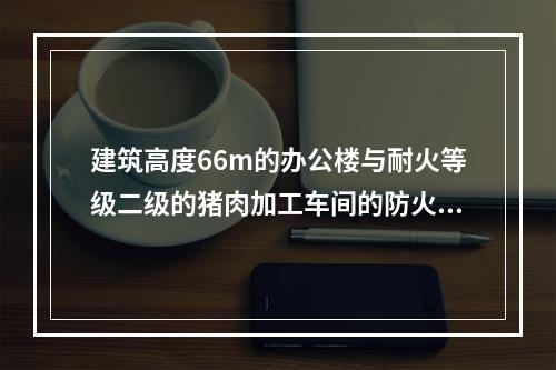 建筑高度66m的办公楼与耐火等级二级的猪肉加工车间的防火间距