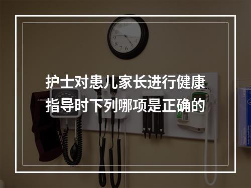 护士对患儿家长进行健康指导时下列哪项是正确的