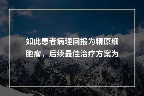 如此患者病理回报为精原细胞瘤，后续最佳治疗方案为