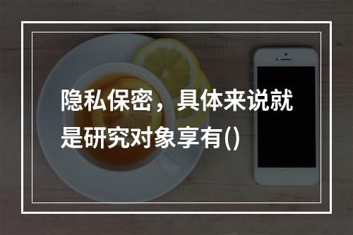 隐私保密，具体来说就是研究对象享有()