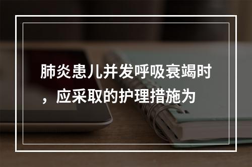 肺炎患儿并发呼吸衰竭时，应采取的护理措施为