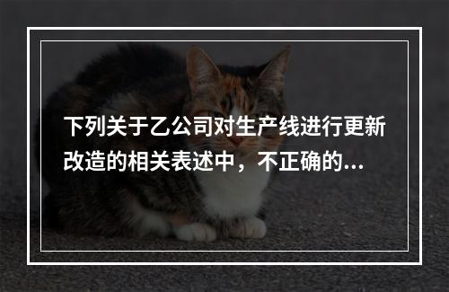 下列关于乙公司对生产线进行更新改造的相关表述中，不正确的是（