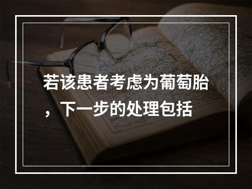 若该患者考虑为葡萄胎，下一步的处理包括