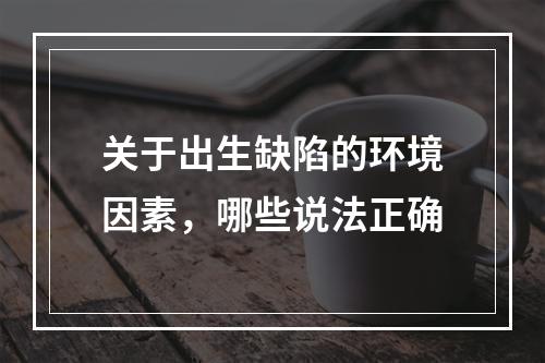 关于出生缺陷的环境因素，哪些说法正确