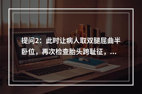 提问2：此时让病人取双腿屈曲半卧位，再次检查胎头跨耻征，为阴