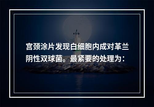 宫颈涂片发现白细胞内成对革兰阴性双球菌。最紧要的处理为：