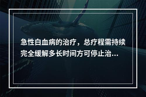 急性白血病的治疗，总疗程需持续完全缓解多长时间方可停止治疗