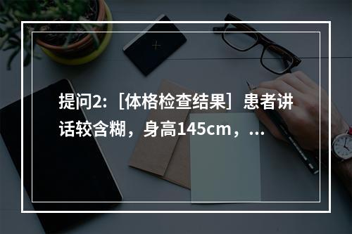 提问2:［体格检查结果］患者讲话较含糊，身高145cm，体重