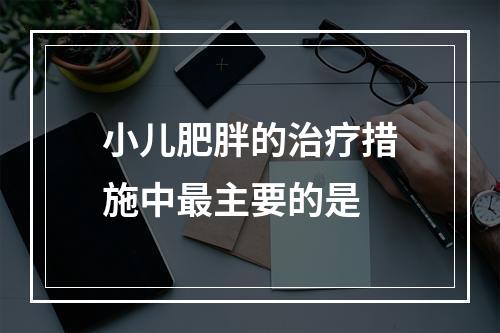 小儿肥胖的治疗措施中最主要的是