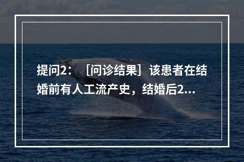 提问2：［问诊结果］该患者在结婚前有人工流产史，结婚后2年不