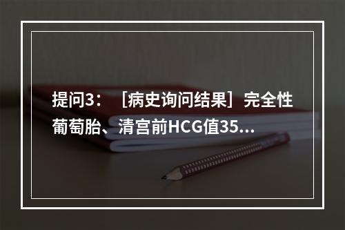 提问3：［病史询问结果］完全性葡萄胎、清宫前HCG值356，