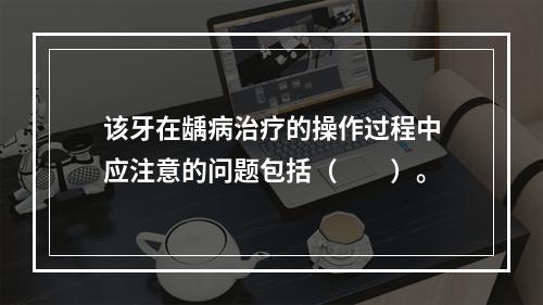 该牙在龋病治疗的操作过程中应注意的问题包括（　　）。