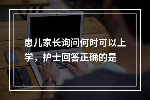 患儿家长询问何时可以上学，护士回答正确的是