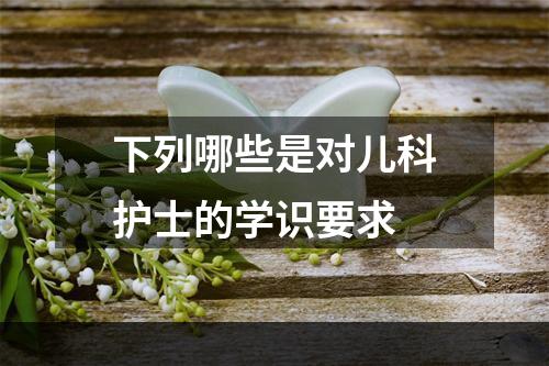 下列哪些是对儿科护士的学识要求