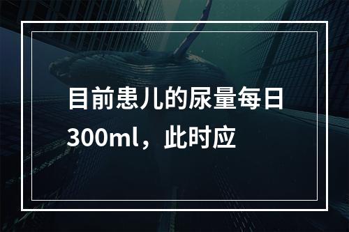 目前患儿的尿量每日300ml，此时应