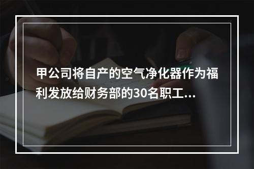 甲公司将自产的空气净化器作为福利发放给财务部的30名职工，每