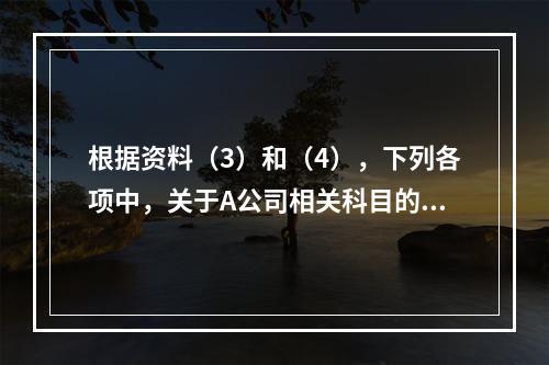 根据资料（3）和（4），下列各项中，关于A公司相关科目的会计