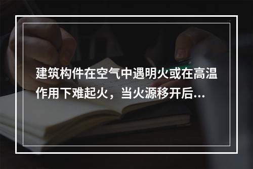 建筑构件在空气中遇明火或在高温作用下难起火，当火源移开后燃烧