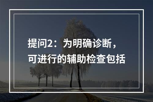 提问2：为明确诊断，可进行的辅助检查包括