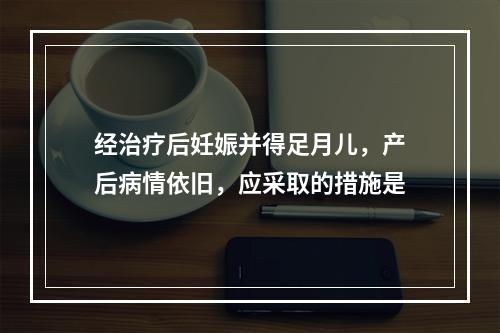 经治疗后妊娠并得足月儿，产后病情依旧，应采取的措施是