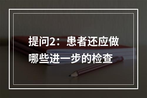 提问2：患者还应做哪些进一步的检查