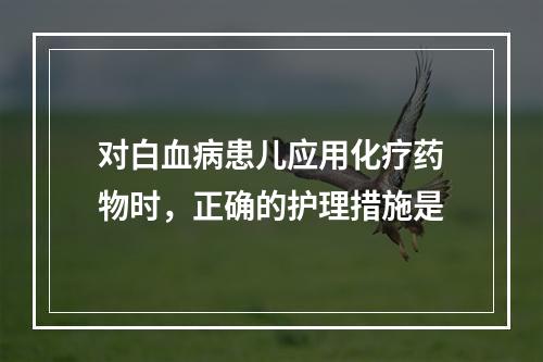 对白血病患儿应用化疗药物时，正确的护理措施是