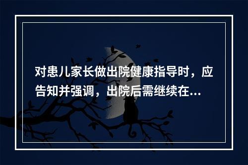 对患儿家长做出院健康指导时，应告知并强调，出院后需继续在家隔