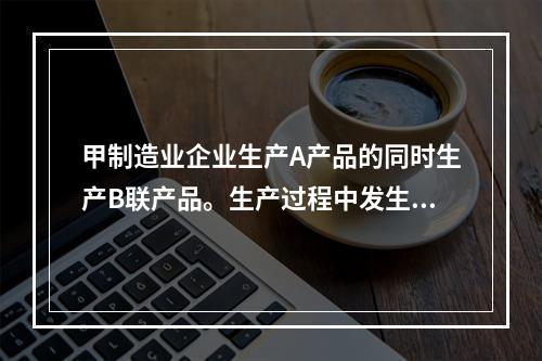 甲制造业企业生产A产品的同时生产B联产品。生产过程中发生联合