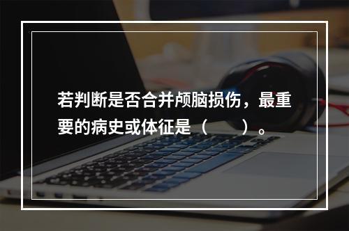 若判断是否合并颅脑损伤，最重要的病史或体征是（　　）。