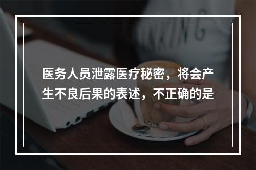 医务人员泄露医疗秘密，将会产生不良后果的表述，不正确的是