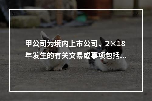 甲公司为境内上市公司，2×18年发生的有关交易或事项包括：（