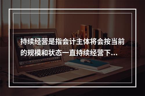 持续经营是指会计主体将会按当前的规模和状态一直持续经营下去，