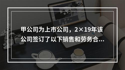 甲公司为上市公司，2×19年该公司签订了以下销售和劳务合同，