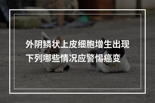 外阴鳞状上皮细胞增生出现下列哪些情况应警惕癌变