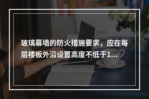 玻璃幕墙的防火措施要求，应在每层楼板外沿设置高度不低于1.2