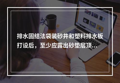 排水固结法袋装砂井和塑料排水板打设后，至少应露出砂垫层顶面(