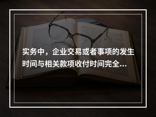 实务中，企业交易或者事项的发生时间与相关款项收付时间完全一致