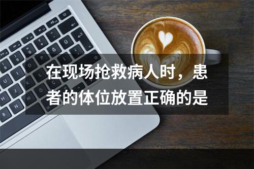 在现场抢救病人时，患者的体位放置正确的是