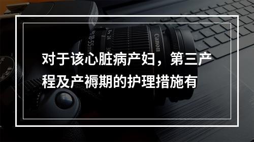 对于该心脏病产妇，第三产程及产褥期的护理措施有