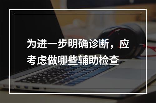 为进一步明确诊断，应考虑做哪些辅助检查