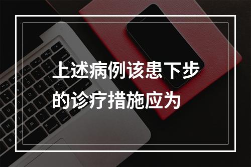 上述病例该患下步的诊疗措施应为