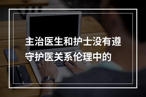 主治医生和护士没有遵守护医关系伦理中的