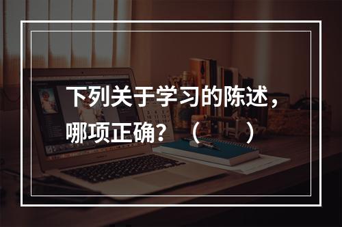 下列关于学习的陈述，哪项正确？（　　）