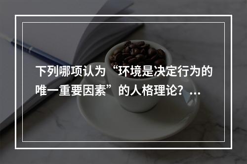 下列哪项认为“环境是决定行为的唯一重要因素”的人格理论？（