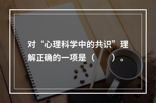 对“心理科学中的共识”理解正确的一项是（　　）。