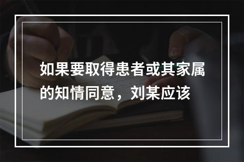 如果要取得患者或其家属的知情同意，刘某应该