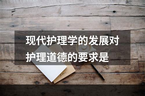 现代护理学的发展对护理道德的要求是